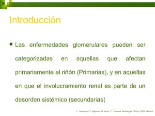 Introducción
 Las enfermedades glomerulares pueden ser
categorizadas en aquellas que afectan
primariamente al riñón (Primarias), y en aquellas
en que el involucramiento renal es parte de un
desorden sistémico (secundarias)
L. Hernando, P. Aljamas, M. Arias, C. Caramel. Nefrología Clínica, 2003. Madrid.
 