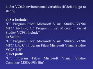 4. Set VC6.0 environmental variables (if default, go to step 5) a) Set include:  "C:\ Program Files\ Microsoft Visual Studio\ VC98\ MFC\ Include; C:\ Program Files\ Microsoft Visual Studio\ VC98\ Include“ b) Set lib:  "C:\ Program Files\ Microsoft Visual Studio\ VC98\ MFC\ Lib; C:\ Program Files\ Microsoft Visual Studio\ VC98\ Lib"  c) Set path:  "C:\ Program Files\ Microsoft Visual Studio\ Common\ MSDev98\ Bin"  