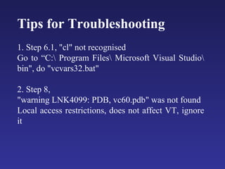 Tips for Troubleshooting  1. Step 6.1, "cl" not recognised  Go to “C:\ Program Files\ Microsoft Visual Studio\ bin", do "vcvars32.bat"  2. Step 8,  "warning LNK4099: PDB, vc60.pdb" was not found  Local access restrictions, does not affect VT, ignore it  