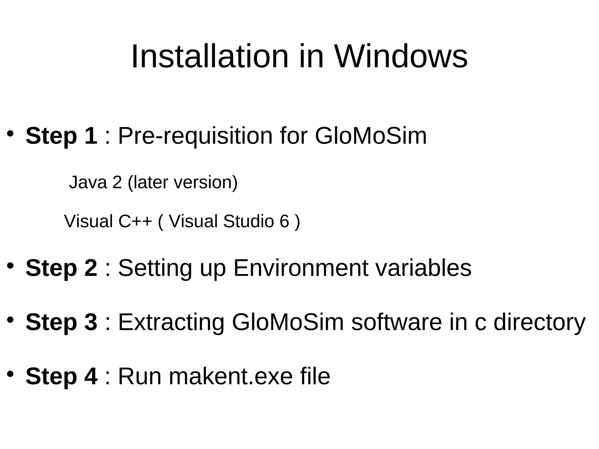 Installation in Windows


    Step 1 : Pre-requisition for GloMoSim
        Java 2 (later version)

       Visual C++ ( Visual Studio 6 )


    Step 2 : Setting up Environment variables

    Step 3 : Extracting GloMoSim software in c directory

    Step 4 : Run makent.exe file
 