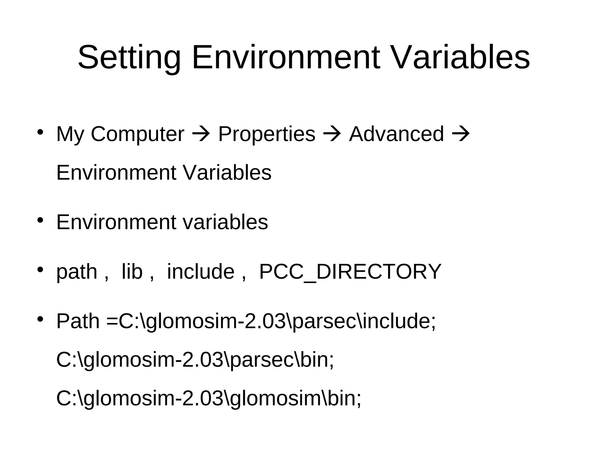 Setting Environment Variables

    My Computer  Properties  Advanced 
    Environment Variables


    Environment variables


    path , lib , include , PCC_DIRECTORY


    Path =C:glomosim-2.03parsecinclude;
    C:glomosim-2.03parsecbin;
    C:glomosim-2.03glomosimbin;
 