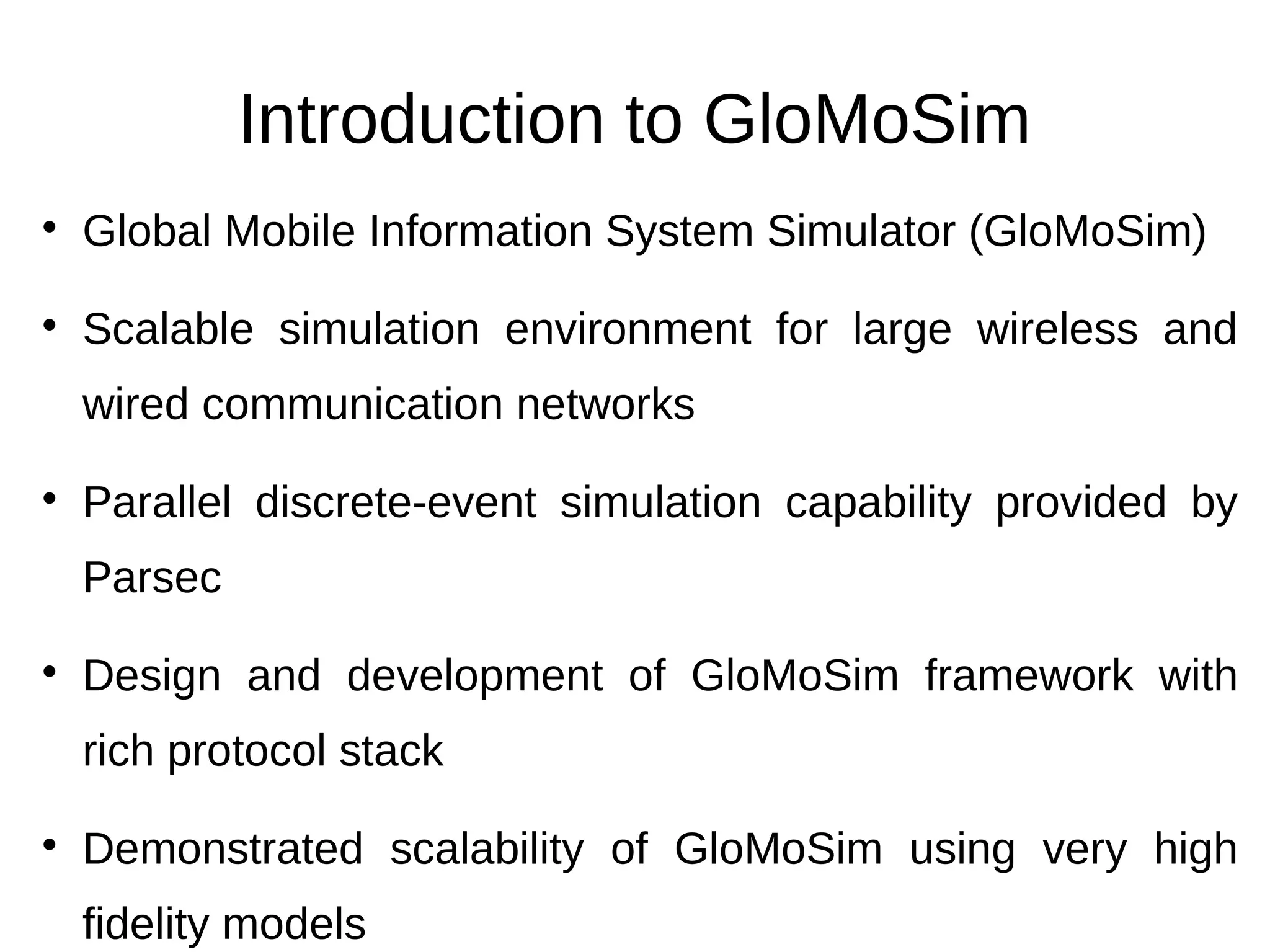 Introduction to GloMoSim

    Global Mobile Information System Simulator (GloMoSim)

    Scalable simulation environment for large wireless and
    wired communication networks

    Parallel discrete-event simulation capability provided by
    Parsec

    Design and development of GloMoSim framework with
    rich protocol stack

    Demonstrated scalability of GloMoSim using very high
    fidelity models
 