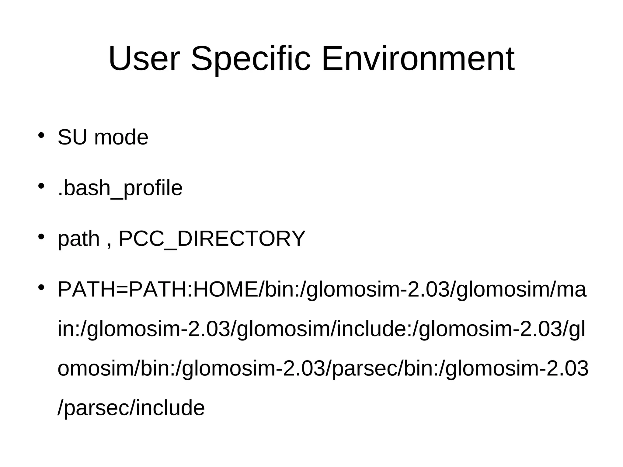 User Specific Environment

    SU mode


    .bash_profile


    path , PCC_DIRECTORY


    PATH=PATH:HOME/bin:/glomosim-2.03/glomosim/ma
    in:/glomosim-2.03/glomosim/include:/glomosim-2.03/gl
    omosim/bin:/glomosim-2.03/parsec/bin:/glomosim-2.03
    /parsec/include
 