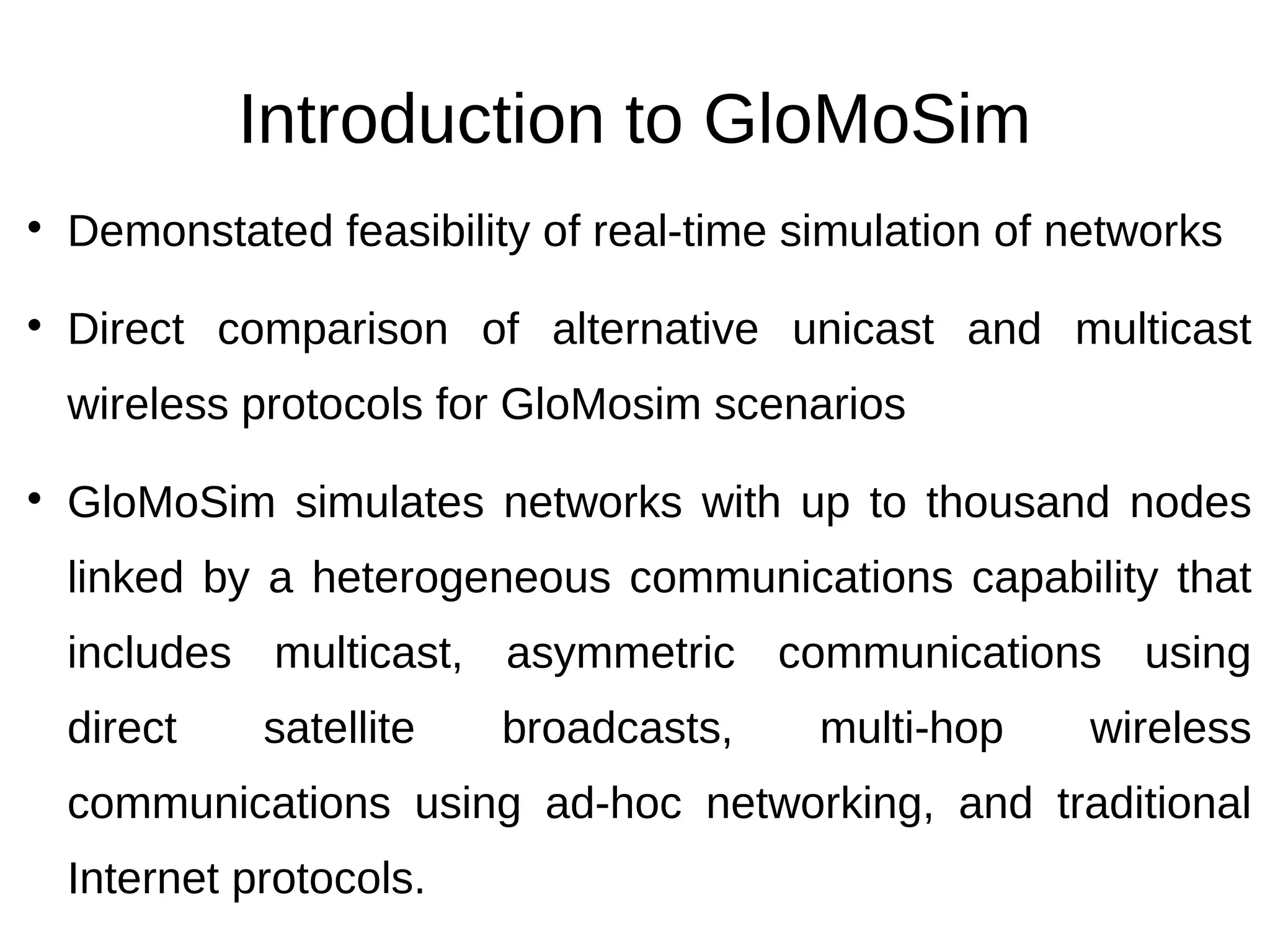 Introduction to GloMoSim

    Demonstated feasibility of real-time simulation of networks

    Direct comparison of alternative unicast and multicast
    wireless protocols for GloMosim scenarios

    GloMoSim simulates networks with up to thousand nodes
    linked by a heterogeneous communications capability that
    includes multicast, asymmetric communications using
    direct    satellite   broadcasts,     multi-hop     wireless
    communications using ad-hoc networking, and traditional
    Internet protocols.
 