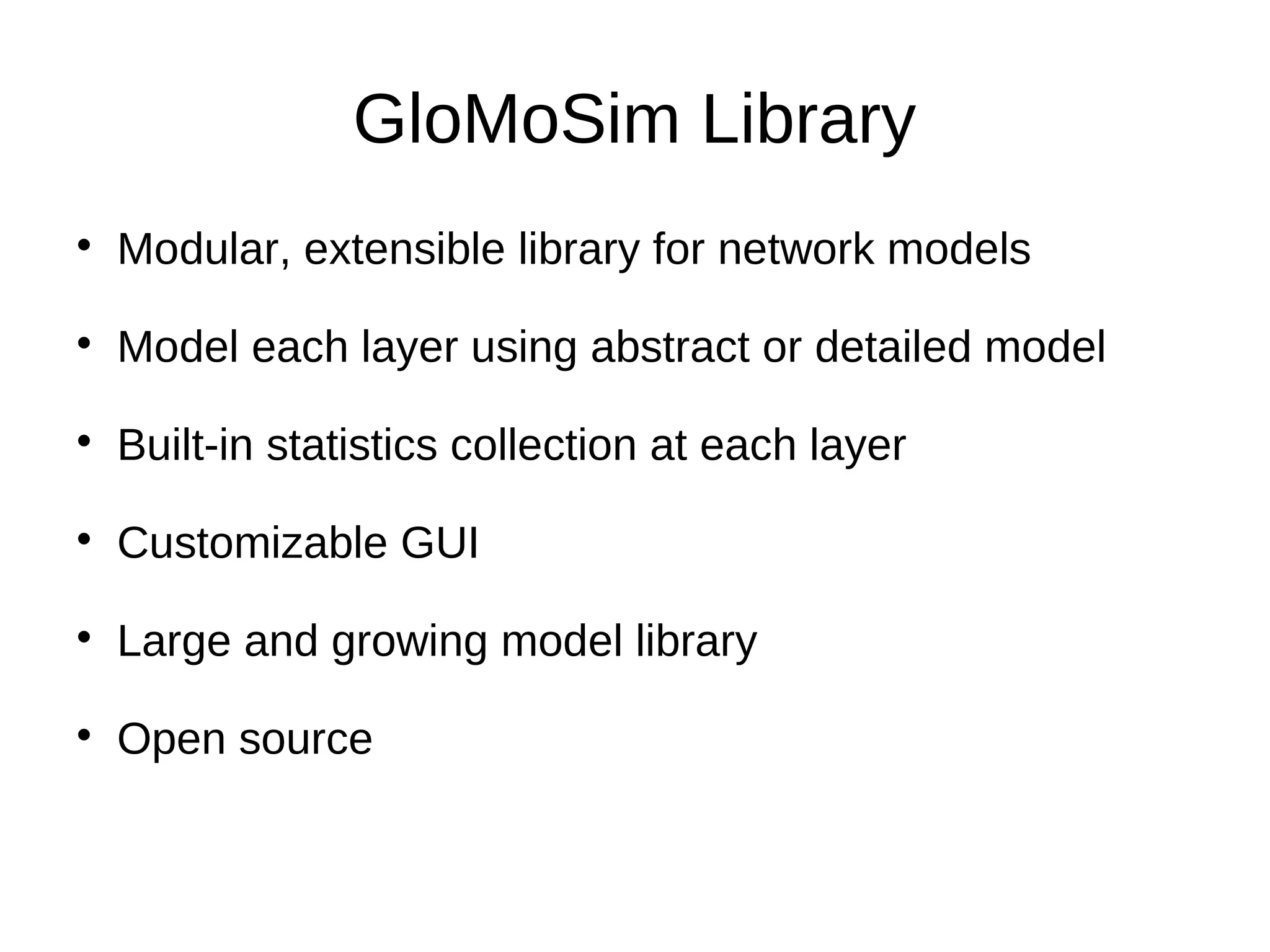 GloMoSim Library

    Modular, extensible library for network models

    Model each layer using abstract or detailed model

    Built-in statistics collection at each layer

    Customizable GUI

    Large and growing model library

    Open source
 