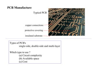 PCB Manufacture
Types of PCB's
single-side, double-side and multi-layer
Which type to use ?
(a) Circuit complexity
(b) Available space
(c) Cost
Typical PCB
insulated substrate
copper connections
protective covering
 