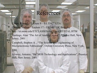 References
• Carter, Ronald. “Lecture 9 – EE 5342” UTA
• Cheung, Nathan “ Lecture 17 – EE 143” UC Berkeley
• http: //et.nmso.edu/ETCLASSES/vlsi/files/CRYSTAL.HTM
• Hastings, Alan “The Art of Analog Layout”, Prentice Hall, New
Jersey, 2001
• Campbell, Stephen A. , “The Science and Engineering of
Microelectronic Fabrication”, Oxford University Press, New York,
2001
• Alvarez, Antonio, “BiCMOS Technology and Applications”, Prentice
Hall, New Jersey, 2001
 