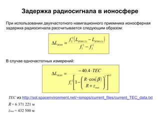 Задержка радиосигнала в ионосфере При использовании двухчастотного навигационного приемника ионосферная задержка радиосигнала рассчитывается следующим образом: В случае одночастотных измерений: TEC   из  http://sol.spacenvironment.net/~ionops/current_files/current_TEC_data.txt R   =   6 371 221  м z max   =   432 500  м 