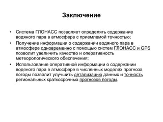 Заключение Система ГЛОНАСС позволяет определять содержание водяного пара в атмосфере с приемлемой точностью; Получение информации о содержании водяного пара в атмосфере  одновременно  с помощью систем  ГЛОНАСС и  GPS  позволит увеличить качество и оперативность метеорологического обеспечения; Использование оперативной информации о содержании водяного пара в атмосфере в численных моделях прогноза погоды позволит улучшить  детализацию  данных и  точность  региональных краткосрочных  прогнозов погоды . 