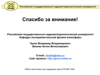 Спасибо за внимание! Российский государственный гидрометеорологический университет Кафедра экспериментальной физики атмосферы Чукин Владимир Владимирович, Вахнин Антон Вячеславович E-mail:  [email_address] Сайт проекта:  http://gnss-meteo.ru Работа выполнена при поддержке гранта ГК №П - 1549 Российский государственный гидрометеорологический университет 