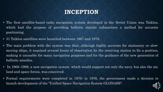 INCEPTION
• The first satellite-based radio navigation system developed in the Soviet Union was Tsiklon,
which had the purpose of providing ballistic missile submarines a method for accurate
positioning.
• 31 Tsiklon satellites were launched between 1967 and 1978.
• The main problem with the system was that, although highly accurate for stationary or slow-
moving ships, it required several hours of observation by the receiving station to fix a position,
making it unusable for many navigation purposes and for the guidance of the new generation of
ballistic missiles.
• In 1968–1969, a new navigation system, which would support not only the navy, but also the air,
land and space forces, was conceived.
• Formal requirements were completed in 1970; in 1976, the government made a decision to
launch development of the "Unified Space Navigation System GLONASS".
 