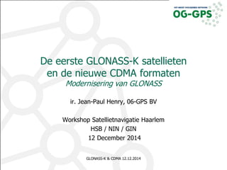 De eerste GLONASS-K satellieten 
en de nieuwe CDMA formaten 
Modernisering van GLONASS 
ir. Jean-Paul Henry, 06-GPS BV 
Workshop Satellietnavigatie Haarlem 
HSB / NIN / GIN 
12 December 2014 
GLONASS-K & CDMA 12.12.2014 1 
 