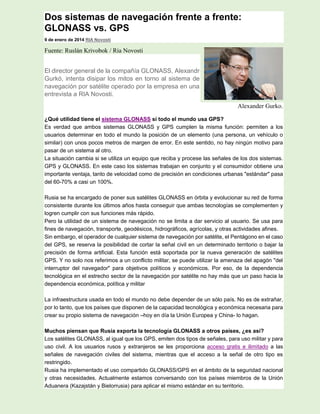 Dos sistemas de navegación frente a frente:
GLONASS vs. GPS
9 de enero de 2014 RIA Novosti
Fuente: Ruslán Krivobok / Ria Novosti
El director general de la compañía GLONASS, Alexandr
Gurkó, intenta disipar los mitos en torno al sistema de
navegación por satélite operado por la empresa en una
entrevista a RIA Novosti.
Alexander Gurko.
¿Qué utilidad tiene el sistema GLONASS si todo el mundo usa GPS?
Es verdad que ambos sistemas GLONASS y GPS cumplen la misma función: permiten a los
usuarios determinar en todo el mundo la posición de un elemento (una persona, un vehículo o
similar) con unos pocos metros de margen de error. En este sentido, no hay ningún motivo para
pasar de un sistema al otro.
La situación cambia si se utiliza un equipo que reciba y procese las señales de los dos sistemas.
GPS y GLONASS. En este caso los sistemas trabajan en conjunto y el consumidor obtiene una
importante ventaja, tanto de velocidad como de precisión en condiciones urbanas "estándar" pasa
del 60-70% a casi un 100%.
Rusia se ha encargado de poner sus satélites GLONASS en órbita y evolucionar su red de forma
consistente durante los últimos años hasta conseguir que ambas tecnologías se complementen y
logren cumplir con sus funciones más rápido.
Pero la utilidad de un sistema de navegación no se limita a dar servicio al usuario. Se usa para
fines de navegación, transporte, geodésicos, hidrográficos, agrícolas, y otras actividades afines.
Sin embargo, el operador de cualquier sistema de navegación por satélite, el Pentágono en el caso
del GPS, se reserva la posibilidad de cortar la señal civil en un determinado territorio o bajar la
precisión de forma artificial. Esta función está soportada por la nueva generación de satélites
GPS. Y no solo nos referimos a un conflicto militar, se puede utilizar la amenaza del apagón "del
interruptor del navegador" para objetivos políticos y económicos. Por eso, de la dependencia
tecnológica en el estrecho sector de la navegación por satélite no hay más que un paso hacia la
dependencia económica, política y militar
La infraestructura usada en todo el mundo no debe depender de un sólo país. No es de extrañar,
por lo tanto, que los países que disponen de la capacidad tecnológica y económica necesaria para
crear su propio sistema de navegación –hoy en día la Unión Europea y China- lo hagan.
Muchos piensan que Rusia exporta la tecnología GLONASS a otros países, ¿es así?
Los satélites GLONASS, al igual que los GPS, emiten dos tipos de señales, para uso militar y para
uso civil. A los usuarios rusos y extranjeros se les proporciona acceso gratis e ilimitado a las
señales de navegación civiles del sistema, mientras que el acceso a la señal de otro tipo es
restringido.
Rusia ha implementado el uso compartido GLONASS/GPS en el ámbito de la seguridad nacional
y otras necesidades. Actualmente estamos conversando con los países miembros de la Unión
Aduanera (Kazajstán y Bielorrusia) para aplicar el mismo estándar en su territorio.
 