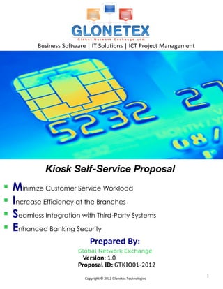 Business	
  So*ware	
  |	
  IT	
  Solu2ons	
  |	
  ICT	
  Project	
  Management	
  




              Kiosk Self-Service Proposal
§  Minimize Customer Service Workload
§  Increase Efficiency at the Branches
§  Seamless Integration with Third-Party Systems
§  Enhanced Banking Security
                                      Prepared By:
                               Global Network Exchange
                                 Version: 1.0
                               Proposal ID: GTKIO01-2012

                                  Copyright	
  ©	
  2012	
  Glonetex	
  Technologies	
  
                                                                                                1	
  
 