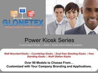 Power Kiosk Series
            Customized Kiosks | ATMs | Kiosk Information Systems


Wall Mounted Kiosks | Countertop Kiosks | Dual Free Standing Kiosks | Free
                  Standing Kiosks | Multi-Station Kiosks

            Over 90 Models to Choose From…
 Customized with Your Company Branding and Applications.
                                                                        1	
  
 
