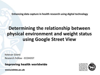 Determining the relationship between
physical environment and weight status
using Google Street View
Ketevan Glonti
Research Fellow - ECOHOST
Improving health worldwide
www.lshtm.ac.uk
Enhancing data capture in health research using digital technology
 