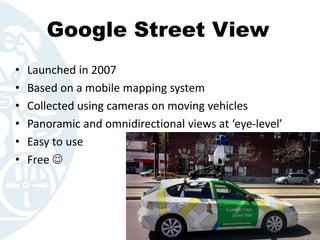 Google Street View
• Launched in 2007
• Based on a mobile mapping system
• Collected using cameras on moving vehicles
• Panoramic and omnidirectional views at ‘eye-level’
• Easy to use
• Free 
 