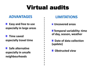 Virtual audits
Easy and free to use
especially in large areas
Time saved
especially travel time
Safe alternative
especially in unsafe
neighbourhoods
ADVANTAGES
Uncovered areas
Temporal variability: time
of day, season, weather
Date of data collection
(update)
Obstructed view
LIMITATIONS
 