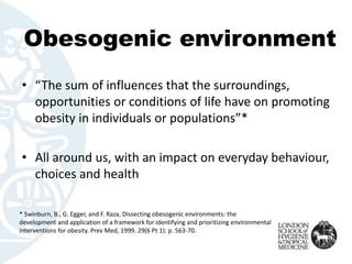 Obesogenic environment
• “The sum of influences that the surroundings,
opportunities or conditions of life have on promoting
obesity in individuals or populations”*
• All around us, with an impact on everyday behaviour,
choices and health
* Swinburn, B., G. Egger, and F. Raza, Dissecting obesogenic environments: the
development and application of a framework for identifying and prioritizing environmental
interventions for obesity. Prev Med, 1999. 29(6 Pt 1): p. 563-70.
 