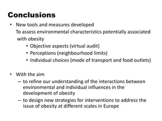 Conclusions
• New tools and measures developed
To assess environmental characteristics potentially associated
with obesity
• Objective aspects (virtual audit)
• Perceptions (neighbourhood limits)
• Individual choices (mode of transport and food outlets)
• With the aim
– to refine our understanding of the interactions between
environmental and individual influences in the
development of obesity
– to design new strategies for interventions to address the
issue of obesity at different scales in Europe
 
