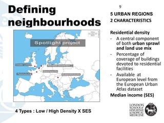 Defining
neighbourhoods
9
2 CHARACTERISTICS
Residential density
- A central component
of both urban sprawl
and land use mix
- Percentage of
coverage of buildings
devoted to residential
facilities
- Available at
European level from
the European Urban
Atlas dataset
Median income (SES)
5 URBAN REGIONS
4 Types : Low / High Density X SES
 
