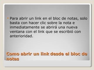 Como abrir un link desde el bloc de notas Para abrir un link en el bloc de notas, solo basta con hacer clic sobre la nota e inmediatamente se abrirá una nueva ventana con el link que se escribió con anterioridad. 