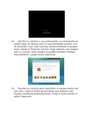14.   Escribe tu nombre y una contraseña. La contraseña se
  puede dejar en blanco pero es recomendable escribir una.
  Si necesitas crear más cuentas, posteriormente lo puedes
  hacer desde el Panel de Control. Elige además una imagen
  para tu cuenta, esta imagen la puedes también cambiar
  más adelante. Luego, pulsa Siguiente.




15.   Escribe un nombre para identificar el equipo dentro de
  una red y elige el fondo de escritorio que quieras usar.
  Puedes cambiarlo posteriormente. Pulsa a continuación el
  botón Siguiente.
 