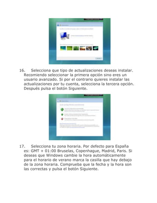 16.   Selecciona que tipo de actualizaciones deseas instalar.
  Recomiendo seleccionar la primera opción sino eres un
  usuario avanzado. Si por el contrario quieres instalar las
  actualizaciones por tu cuenta, selecciona la tercera opción.
  Después pulsa el botón Siguiente.




17.   Selecciona tu zona horaria. Por defecto para España
  es: GMT + 01:00 Bruselas, Copenhague, Madrid, Paris. Si
  deseas que Windows cambie la hora automáticamente
  para el horario de verano marca la casilla que hay debajo
  de la zona horaria. Comprueba que la fecha y la hora son
  las correctas y pulsa el botón Siguiente.
 