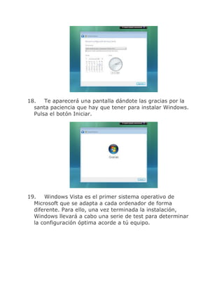 18.   Te aparecerá una pantalla dándote las gracias por la
  santa paciencia que hay que tener para instalar Windows.
  Pulsa el botón Iniciar.




19.   Windows Vista es el primer sistema operativo de
  Microsoft que se adapta a cada ordenador de forma
  diferente. Para ello, una vez terminada la instalación,
  Windows llevará a cabo una serie de test para determinar
  la configuración óptima acorde a tú equipo.
 