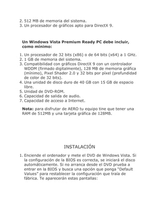 2. 512 MB de memoria del sistema.
3. Un procesador de gráficos apto para DirectX 9.



 Un Windows Vista Premium Ready PC debe incluir,
 como mínimo:

1. Un procesador de 32 bits (x86) o de 64 bits (x64) a 1 GHz.
2. 1 GB de memoria del sistema.
3. Compatibilidad con gráficos DirectX 9 con un controlador
   WDDM (firmado digitalmente), 128 MB de memoria gráfica
   (mínimo), Pixel Shader 2.0 y 32 bits por píxel (profundidad
   de color de 32 bits).
4. Una unidad de disco duro de 40 GB con 15 GB de espacio
   libre.
5. Unidad de DVD-ROM.
6. Capacidad de salida de audio.
7. Capacidad de acceso a Internet.

 Nota: para disfrutar de AERO tu equipo tine que tener una
 RAM de 512MB y una tarjeta gráfica de 128MB.




                        INSTALACIÓN
1. Enciende el ordenador y mete el DVD de Windows Vista. Si
   la configuración de la BIOS es correcta, se iniciará el disco
   automáticamente. Si no arranca desde el DVD prueba a
   entrar en la BIOS y busca una opción que ponga “Default
   Values” para restablecer la configuración que traía de
   fábrica. Te aparecerán estas pantallas:
 