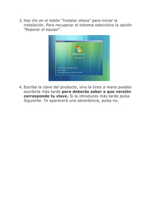 3. Haz clic en el botón “Instalar ahora” para iniciar la
   instalación. Para recuperar el sistema selecciona la opción
   “Reparar el equipo”.




4. Escribe la clave del producto, sino la tines a mano puedes
   escribirla más tarde pero deberás saber a que versión
   corresponde tu clave. Si la introduces más tarde pulsa
   Siguiente. Te aparecerá una advertencia, pulsa no.
 