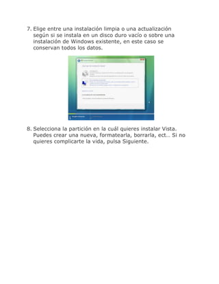 7. Elige entre una instalación limpia o una actualización
   según si se instala en un disco duro vacío o sobre una
   instalación de Windows existente, en este caso se
   conservan todos los datos.




8. Selecciona la partición en la cuál quieres instalar Vista.
   Puedes crear una nueva, formatearla, borrarla, ect… Si no
   quieres complicarte la vida, pulsa Siguiente.
 