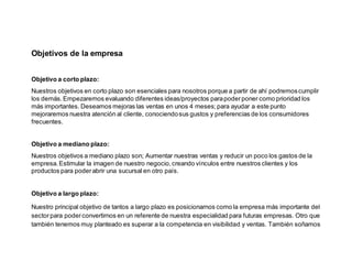 Objetivos de la empresa
Objetivo a corto plazo:
Nuestros objetivos en corto plazo son esenciales para nosotros porque a partir de ahí podremoscumplir
los demás.Empezaremos evaluando diferentes ideas/proyectos parapoderponer como prioridad los
más importantes. Deseamos mejoras las ventas en unos 4 meses;para ayudar a este punto
mejoraremos nuestra atención al cliente, conociendosus gustos y preferencias de los consumidores
frecuentes.
Objetivo a mediano plazo:
Nuestros objetivos a mediano plazo son; Aumentar nuestras ventas y reducir un poco los gastos de la
empresa.Estimular la imagen de nuestro negocio,creando vínculos entre nuestros clientes y los
productos para poderabrir una sucursal en otro país.
Objetivo a largo plazo:
Nuestro principal objetivo de tantos a largo plazo es posicionarnos como la empresa más importante del
sectorpara poderconvertirnos en un referente de nuestra especialidad para futuras empresas. Otro que
también tenemos muy planteado es superar a la competencia en visibilidad y ventas. También soñamos
 