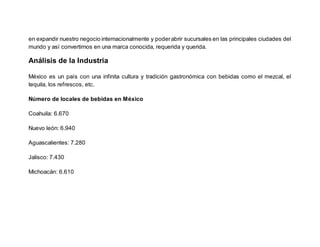 en expandir nuestro negocio internacionalmente y poderabrir sucursales en las principales ciudades del
mundo y así convertirnos en una marca conocida, requerida y querida.
Análisis de la Industria
México es un país con una infinita cultura y tradición gastronómica con bebidas como el mezcal, el
tequila, los refrescos, etc.
Número de locales de bebidas en México
Coahuila: 6.670
Nuevo león: 6.940
Aguascalientes: 7.280
Jalisco: 7.430
Michoacán: 6.610
 