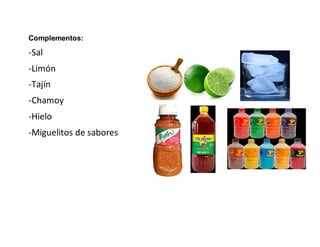 Complementos:
-Sal
-Limón
-Tajín
-Chamoy
-Hielo
-Miguelitos de sabores
 