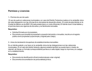 Permisos y Licencias
1.- Permiso de uso de suelo:
El uso de suelo en cabeceras municipales y en caso del Distrito Federalse realiza en la ventanilla única
de cada delegacióno en las oficinas de la secretaria de desarrollo urbano. El costo de este trámite en la
Ciudad de México es de $891.50(cada estado tiene un costo diferente).El trámite dura 5 días hábiles y
el permiso tiene una vigencia de dos años y es fácilmente renovable.
Requisitos:
 Solicitud firmada por el propietario.
 Documento que acredite la propiedad o posesióndelpredio o inmueble, inscrito en el registro
público de la propiedad (copiasimple y original para cotejo).
2.- Aviso de declaración de apertura de establecimientosmercantiles:
Es un trámite gratuito y se hace en la ventanilla única de las delegaciones o en las cabeceras
municipales. En el caso del distrito federaly algunos estados también se puede hacer a través de
internet; ahí llenas un formato correspondiente que lleva un sello digital, luego lo imprimes y lo cuelgas
en tu establecimiento.
Requisitos:
 Documento de identificaciónoficial (credencialpara votar original)
 Documentos de acreditación de personalidad jurídica.
 