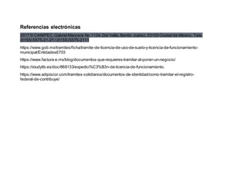 Referencias electrónicas
2017 © CANIPEC,GabrielMancera No.1134,Del Valle, Benito Juárez, 03100 Ciudad de México, Tels.
(0155)5575-21-21 / (0155)5575-2111
https://www.gob.mx/tramites/ficha/tramite-de-licencia-de-uso-de-suelo-y-licencia-de-funcionamiento-
municipal/Entidades6703
https://www.factura-e.mx/blog/documentos-que-requieres-tramitar-al-poner-un-negocio/
https://studylib.es/doc/868133/expedici%C3%B3n-de-licencia-de-funcionamiento.
https://www.adipiscor.com/tramites-cotidianos/documentos-de-identidad/como-tramitar-el-registro-
federal-de-contribuye/
 