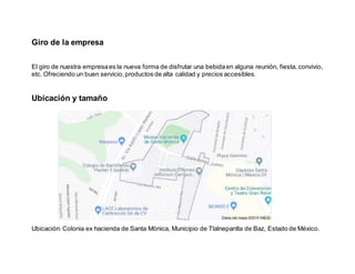 Giro de la empresa
El giro de nuestra empresaes la nueva forma de disfrutar una bebidaen alguna reunión, fiesta, convivio,
etc. Ofreciendo un buen servicio,productos de alta calidad y precios accesibles.
Ubicación y tamaño
Ubicación: Colonia ex hacienda de Santa Mónica, Municipio de Tlalnepantla de Baz, Estado de México.
 