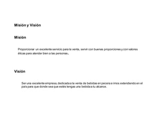 Misión y Visión
Misión
Proporcionar un excelente servicio para la venta, servir con buenas proporciones y con valores
éticas para atender bien a las personas.
Visión
Ser una excelente empresa,dedicadaa la venta de bebidas en pecera e irnos extendiendo en el
país para que donde sea que estés tengas una bebidaa tu alcance.
 