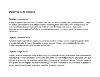 Objetivos de la empresa
Objetivo a corto plazo:
Nuestros objetivos en corto plazo son esenciales para nosotros porque a partir de ahí podremoscumplir
los demás.Empezaremos evaluando diferentes ideas/proyectos parapoderponer como prioridad los
más importantes. Deseamos mejoras las ventas en unos 4 meses;para ayudar a este punto
mejoraremos nuestra atención al cliente, conociendosus gustos y preferencias de los consumidores
frecuentes.
Objetivo a mediano plazo:
Nuestros objetivos a mediano plazo son; Aumentar nuestras ventas y reducir un poco los gastos de la
empresa.Estimular la imagen de nuestro negocio,creando vínculos entre nuestros clientes y los
productos para poderabrir una sucursal en otro país.
Objetivo a largo plazo:
Nuestro principal objetivo de tantos a largo plazo es posicionarnos como la empresa más importante del
sectorpara poderconvertirnos en un referente de nuestra especialidad para futuras empresas. Otro que
también tenemos muy planteado es superar a la competencia en visibilidad y ventas. También soñamos
en expandir nuestro negocio internacionalmente y poderabrir sucursales en las principales ciudades del
mundo y así convertirnos en una marca conocida, requerida y querida.
 