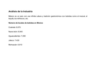 Análisis de la Industria
México es un país con una infinita cultura y tradición gastronómica con bebidas como el mezcal, el
tequila, los refrescos, etc.
Número de locales de bebidas en México
Coahuila: 6.670
Nuevo león: 6.940
Aguascalientes: 7.280
Jalisco: 7.430
Michoacán: 6.610
 