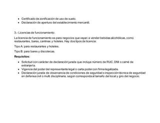  Certificado de zonificación de uso de suelo.
 Declaración de apertura del establecimiento mercantil.
3.- Licencias de funcionamiento:
La licencia de funcionamiento es para negocios que vayan a vender bebidas alcohólicas,como
restaurantes, bares, cantinas y hoteles.Hay dos tipos de licencia:
Tipo A: para restaurantes y hoteles.
Tipo B: para bares y discotecas.
Requisitos:
 Solicitud con carácter de declaraciónjurada que incluya número de RUC, DNI o carné de
extranjería.
 Vigencia del poderdel representante legal o carta podercon firma legalizada.
 Declaración jurada de observancia de condiciones de seguridad o inspeccióntécnica de seguridad
en defensacivil o multi disciplinaria, según correspondaal tamaño del local y giro del negocio.
 