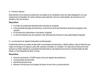 4.- Anuncio exterior:
Este trámite como todos los anteriores se realiza en la ventanilla única de cada delegacióno en las
cabeceras municipales.El costo y tiempo para autorizar varía en cada estado,de acuerdo con el
tamaño y tipo de anuncio.
Requisitos:
 Formato de publicidad debidamente requisita do (original).
 Comprobante delpago de derechos,en términos de la ley federalde derechos (original y dos
copias).
 El proyecto de publicidad en dos tantos (original).
 La documentaciónque de sustento a las afirmaciones hechas en las publicidades (original).
5.- La inscripciónal registro federalde contribuyentes:
Finalmente tienes que darte de alta ante la secretaria de hacienda y crédito público,bajo el régimenque
mejor convenga a tu negocio,para ello, puedes consultar un contador. En caso de ser persona moral
primero se debe registrar la sociedadmercantil ante la secretaríade economía.Puedesdarte de alta
hasta un mes después de abrir tu local.
Requisitos:
 Acta de nacimiento o CURP (clave única de registro de población).
 Comprobante de domicilio.
 Identificaciónpersonal.
 Número de folio que se le asignó al hacer el envío de su preinscripción.
 