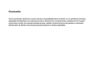 Conclusión
Como conclusión, tenemos un buen servicio y hospitalidad hacia el cliente, en un ambiente cómodoy
agradable brindándoles una experienciaúnica. Buscamos la complacenciay satisfacciónde nuestro
consumidora partir de nuestras bebidas de gran calidad, teniendo precios accesibles y mostrando
interés tanto al cliente como al personal para obtenerun enlace agradable.
 