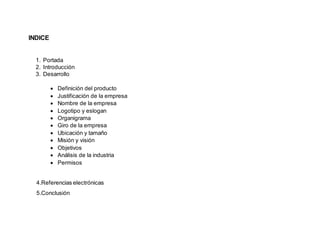INDICE
1. Portada
2. Introducción
3. Desarrollo
 Definición del producto
 Justificación de la empresa
 Nombre de la empresa
 Logotipo y eslogan
 Organigrama
 Giro de la empresa
 Ubicación y tamaño
 Misión y visión
 Objetivos
 Análisis de la industria
 Permisos
4.Referencias electrónicas
5.Conclusión
 