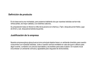 Definición de producto
En la base sería una michelada, pero estamos hablando de que nuestras bebidas seríanmás
refrescantes,de mejor calidad y con distintos sabores.
Su preparación basa en llenar la orilla de la pecera con chamoy y Tajín, después ponerhielos, jugo
de limón y sal, despuésla bebidarequerida.
Justificación de la empresa
Nuestra empresagloop gloop buscacomo principal objetivo hacer un ambiente divertido para nuestro
consumidor con nuestras bebidas. Junto a nuestro servicio rentable en caso de que lo utilicen para
algún evento, contando con precios razonables y accesibles paracada ocasión. En nuestro local
encontraran un ambiente cómodoy agradable para degustar de dicha bebida.
 
