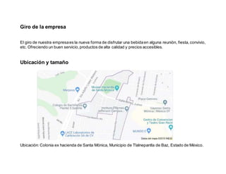 Giro de la empresa
El giro de nuestra empresaes la nueva forma de disfrutar una bebidaen alguna reunión, fiesta, convivio,
etc. Ofreciendo un buen servicio,productos de alta calidad y precios accesibles.
Ubicación y tamaño
Ubicación: Colonia ex hacienda de Santa Mónica, Municipio de Tlalnepantla de Baz, Estado de México.
 