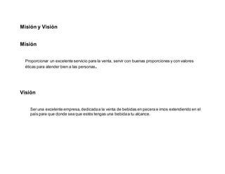 Misión y Visión
Misión
Proporcionar un excelente servicio para la venta, servir con buenas proporciones y con valores
éticas para atender bien a las personas.
Visión
Ser una excelente empresa,dedicadaa la venta de bebidas en pecera e irnos extendiendo en el
país para que donde sea que estés tengas una bebidaa tu alcance.
 