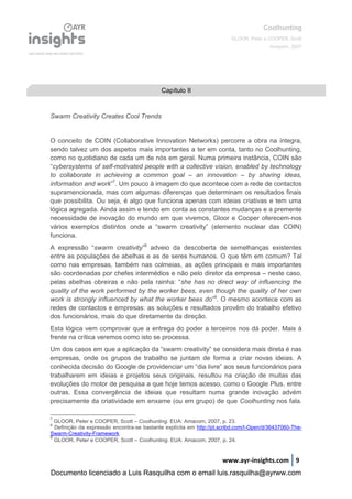 Coolhunting
GLOOR, Peter e COOPER, Scott
Amacom, 2007
www.ayr-insights.com 9
Swarm Creativity Creates Cool Trends
O conceito de COIN (Collaborative Innovation Networks) percorre a obra na íntegra,
sendo talvez um dos aspetos mais importantes a ter em conta, tanto no Coolhunting,
como no quotidiano de cada um de nós em geral. Numa primeira instância, COIN são
“cybersystems of self-motivated people with a collective vision, enabled by technology
to collaborate in achieving a common goal – an innovation – by sharing ideas,
information and work”7
. Um pouco à imagem do que acontece com a rede de contactos
supramencionada, mas com algumas diferenças que determinam os resultados finais
que possibilita. Ou seja, é algo que funciona apenas com ideias criativas e tem uma
lógica agregada. Ainda assim e tendo em conta as constantes mudanças e a premente
necessidade de inovação do mundo em que vivemos, Gloor e Cooper oferecem-nos
vários exemplos distintos onde a “swarm creativity” (elemento nuclear das COIN)
funciona.
A expressão “swarm creativity”8
adveio da descoberta de semelhanças existentes
entre as populações de abelhas e as de seres humanos. O que têm em comum? Tal
como nas empresas, também nas colmeias, as ações principais e mais importantes
são coordenadas por chefes intermédios e não pelo diretor da empresa – neste caso,
pelas abelhas obreiras e não pela rainha: “she has no direct way of influencing the
quality of the work performed by the worker bees, even though the quality of her own
work is strongly influenced by what the worker bees do”9
. O mesmo acontece com as
redes de contactos e empresas: as soluções e resultados provêm do trabalho efetivo
dos funcionários, mais do que diretamente da direção.
Esta lógica vem comprovar que a entrega do poder a terceiros nos dá poder. Mais à
frente na crítica veremos como isto se processa.
Um dos casos em que a aplicação da “swarm creativity” se considera mais direta é nas
empresas, onde os grupos de trabalho se juntam de forma a criar novas ideias. A
conhecida decisão do Google de providenciar um “dia livre” aos seus funcionários para
trabalharem em ideias e projetos seus originais, resultou na criação de muitas das
evoluções do motor de pesquisa a que hoje temos acesso, como o Google Plus, entre
outras. Essa convergência de ideias que resultam numa grande inovação advém
precisamente da criatividade em enxame (ou em grupo) de que Coolhunting nos fala.
7
GLOOR, Peter e COOPER, Scott – Coolhunting. EUA: Amacom, 2007, p. 23.
8
Definição da expressão encontra-se bastante explícita em http://pt.scribd.com/I-Open/d/36437060-The-
Swarm-Creativity-Framework
9
GLOOR, Peter e COOPER, Scott – Coolhunting. EUA: Amacom, 2007, p. 24.
Capítulo II
Documento licenciado a Luis Rasquilha com o email luis.rasquilha@ayrww.com
 