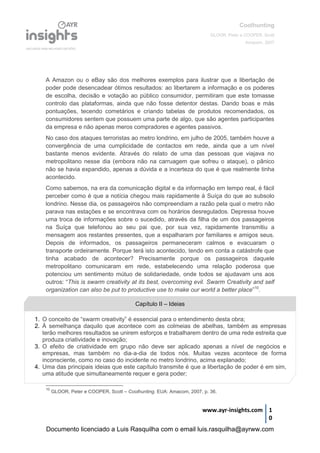 Coolhunting
GLOOR, Peter e COOPER, Scott
Amacom, 2007
www.ayr-insights.com 1
0
A Amazon ou o eBay são dos melhores exemplos para ilustrar que a libertação de
poder pode desencadear ótimos resultados: ao libertarem a informação e os poderes
de escolha, decisão e votação ao público consumidor, permitiram que este tomasse
controlo das plataformas, ainda que não fosse detentor destas. Dando boas e más
pontuações, tecendo cometários e criando tabelas de produtos recomendados, os
consumidores sentem que possuem uma parte de algo, que são agentes participantes
da empresa e não apenas meros compradores e agentes passivos.
No caso dos ataques terroristas ao metro londrino, em julho de 2005, também houve a
convergência de uma cumplicidade de contactos em rede, ainda que a um nível
bastante menos evidente. Através do relato de uma das pessoas que viajava no
metropolitano nesse dia (embora não na carruagem que sofreu o ataque), o pânico
não se havia expandido, apenas a dúvida e a incerteza do que é que realmente tinha
acontecido.
Como sabemos, na era da comunicação digital e da informação em tempo real, é fácil
perceber como é que a notícia chegou mais rapidamente à Suíça do que ao subsolo
londrino. Nesse dia, os passageiros não compreendiam a razão pela qual o metro não
parava nas estações e se encontrava com os horários desregulados. Depressa houve
uma troca de informações sobre o sucedido, através da filha de um dos passageiros
na Suíça que telefonou ao seu pai que, por sua vez, rapidamente transmitiu a
mensagem aos restantes presentes, que a espalharam por familiares e amigos seus.
Depois de informados, os passageiros permaneceram calmos e evacuaram o
transporte ordeiramente. Porque terá isto acontecido, tendo em conta a catástrofe que
tinha acabado de acontecer? Precisamente porque os passageiros daquele
metropolitano comunicaram em rede, estabelecendo uma relação poderosa que
potenciou um sentimento mútuo de solidariedade, onde todos se ajudavam uns aos
outros: “This is swarm creativity at its best, overcoming evil. Swarm Creativity and self
organization can also be put to productive use to make our world a better place”10
.
10
GLOOR, Peter e COOPER, Scott – Coolhunting. EUA: Amacom, 2007, p. 36.
Capítulo II – Ideias
1. O conceito de “swarm creativity” é essencial para o entendimento desta obra;
2. À semelhança daquilo que acontece com as colmeias de abelhas, também as empresas
terão melhores resultados se unirem esforços e trabalharem dentro de uma rede estreita que
produza criatividade e inovação;
3. O efeito de criatividade em grupo não deve ser aplicado apenas a nível de negócios e
empresas, mas também no dia-a-dia de todos nós. Muitas vezes acontece de forma
inconsciente, como no caso do incidente no metro londrino, acima explanado;
4. Uma das principais ideias que este capítulo transmite é que a libertação de poder é em sim,
uma atitude que simultaneamente requer e gera poder;
Documento licenciado a Luis Rasquilha com o email luis.rasquilha@ayrww.com
 